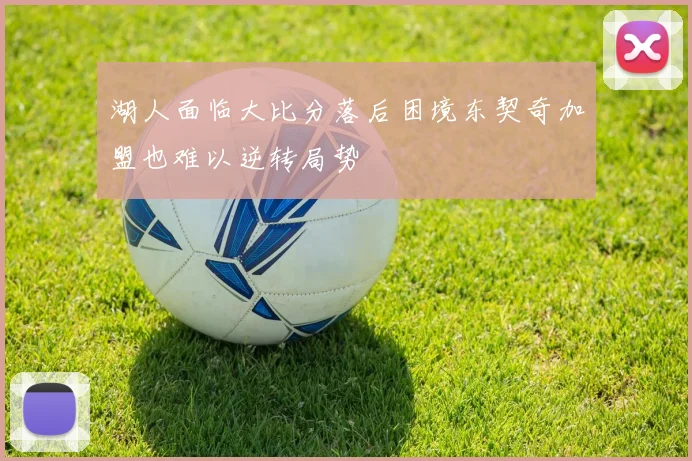 湖人面临大比分落后困境东契奇加盟也难以逆转局势