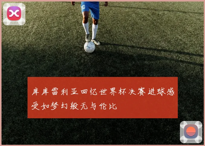 库库雷利亚回忆世界杯决赛进球感受如梦幻般无与伦比