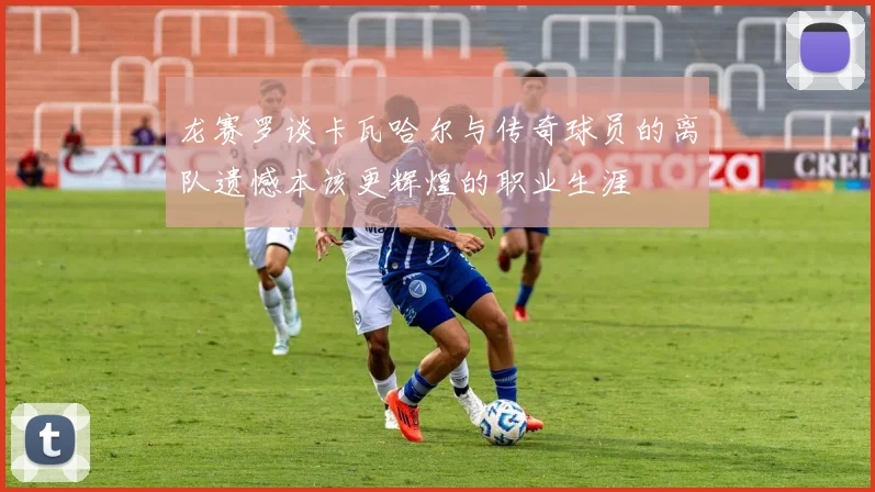 龙赛罗谈卡瓦哈尔与传奇球员的离队遗憾本该更辉煌的职业生涯
