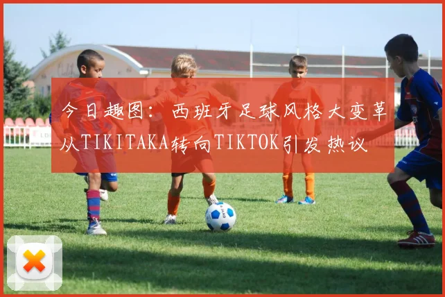 今日趣图：西班牙足球风格大变革从TIKITAKA转向TIKTOK引发热议