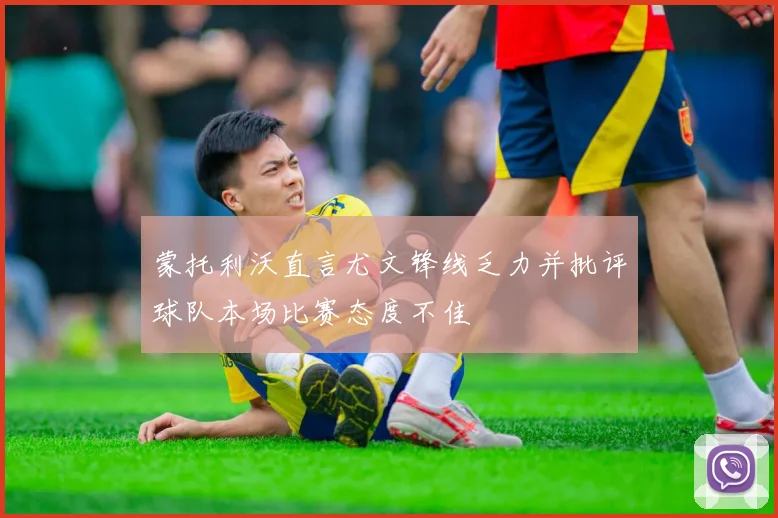 蒙托利沃直言尤文锋线乏力并批评球队本场比赛态度不佳
