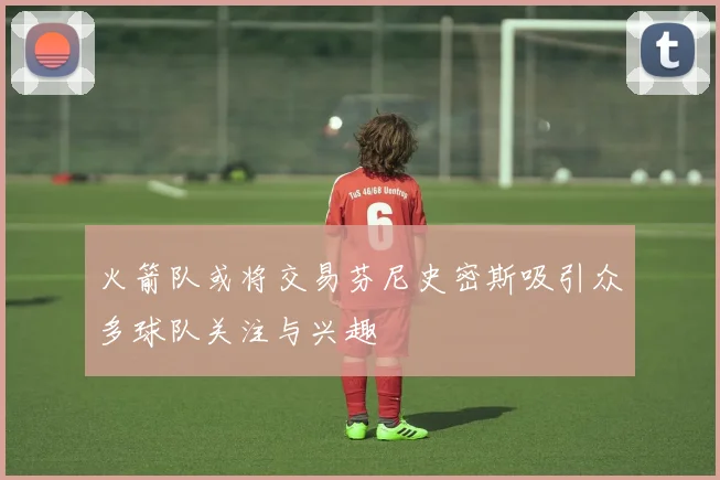 火箭队或将交易芬尼史密斯吸引众多球队关注与兴趣