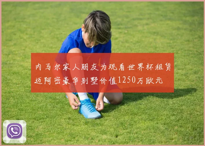 内马尔家人朋友为观看世界杯租赁迈阿密豪华别墅价值1250万欧元