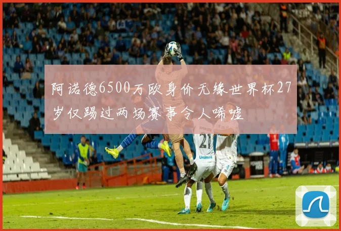 阿诺德6500万欧身价无缘世界杯27岁仅踢过两场赛事令人唏嘘