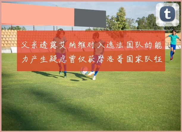 父亲透露艾纳维对入选法国队的能力产生疑虑曾仅获摩洛哥国家队征召