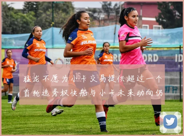 猛龙不愿为小卡交易提供超过一个首轮选秀权快船与小卡未来动向仍不明朗