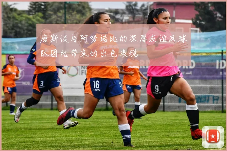 唐斯谈与阿努诺比的深厚友谊及球队团结带来的出色表现