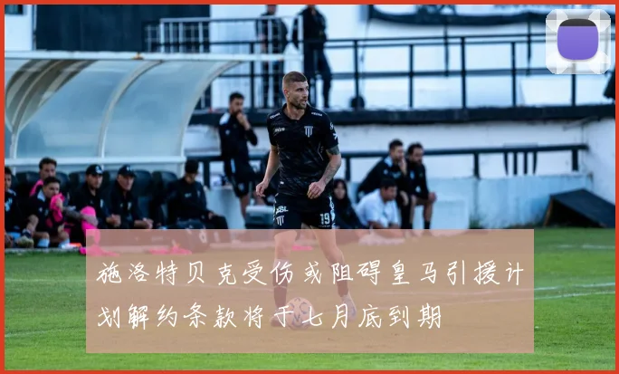 施洛特贝克受伤或阻碍皇马引援计划解约条款将于七月底到期