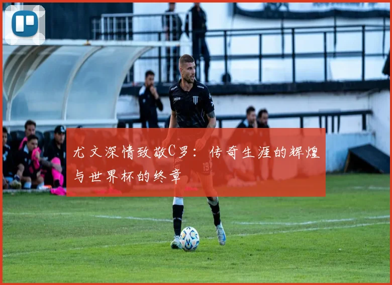 尤文深情致敬C罗：传奇生涯的辉煌与世界杯的终章