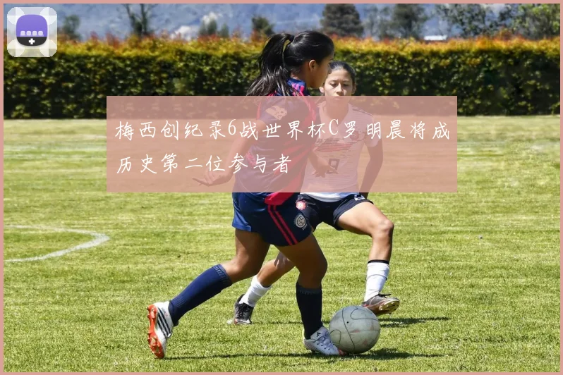 梅西创纪录6战世界杯C罗明晨将成历史第二位参与者